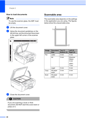 Page 32
Chapter 2
20
How to load documents2
Note
To use the scanner glass, the ADF must 
be empty.
 
aLift the document cover.
bUsing the document guidelines on the 
left and top, put the document face down 
in the upper left corner of the scanner 
glass.
 
 
cClose the document cover.
CAUTION 
If you are scanning a book or thick 
document, DO NOT slam the cover down or 
press on it.
 
Scannable area2
The scannable area depends on the settings 
in the application you are using. The figures 
below show the...