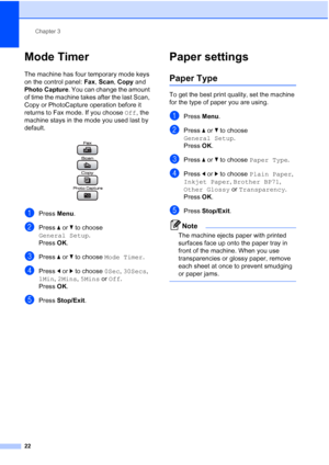 Page 34
Chapter 3
22
Mode Timer3
The machine has four temporary mode keys 
on the control panel:  Fax, Scan , Copy  and 
Photo Capture . You can change the amount 
of time the machine takes after the last Scan, 
Copy or PhotoCapture operation before it 
returns to Fax mode. If you choose  Off, the 
machine stays in the mode you used last by 
default.
 
aPress  Menu.
bPress  aor b to choose 
General Setup .
Press  OK.
cPress  aor b to choose  Mode Timer .
dPress dor c to choose  0Sec, 30Secs , 
1Min , 2Mins ,...