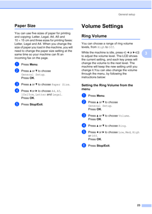 Page 35
General setup23
3
Paper Size3
You can use five sizes of paper for printing 
and copying: Letter, Legal, A4, A5 and 
10×15 cm and three sizes for printing faxes: 
Letter, Legal and A4. When you change the 
size of paper you load in the machine, you will 
need to change the paper size setting at the 
same time so your machine can fit an 
incoming fax on the page.
aPress  Menu.
bPress  a or  b to choose 
General Setup .
Press  OK.
cPress  a or  b to choose  Paper Size .
dPress d or  c to choose  A4, A5 ,...