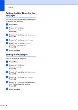 Page 38
Chapter 3
26
Setting the Dim Timer for the 
backlight 3
You can set how long the LCD backlight stays 
on after the last key press. 
aPress  Menu.
bPress  aor b to choose 
General Setup .
Press  OK.
cPress  aor b to choose  LCD Settings .
Press  OK.
dPress  aor b to choose  Dim Timer .
ePress dor c to choose  10Secs, 
20Secs , 30Secs  or Off .
Press  OK.
fPress  Stop/Exit .
Setting the Wallpaper3
You can change the wallpaper.
aPress Menu.
bPress  aor b to choose 
General Setup .
Press  OK.
cPress  aor b...