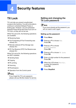 Page 39
27
4
4
TX Lock4
TX Lock lets you prevent unauthorized 
access to the machine. You will not be able to 
continue to schedule Delayed Faxes or 
Polling jobs. However, any pre-scheduled 
Delayed Faxes will be sent even if you turn on 
TX Lock, so they will not be lost.
While TX Lock is On, the following operations 
are available:„ Receiving faxes
„ Fax Forwarding (If Fax Forwarding was 
already On) 
„ Remote retrieval (If Fax Storage was 
already On) 
„ PC Fax Receive (If PC Fax Receive was 
already On)...