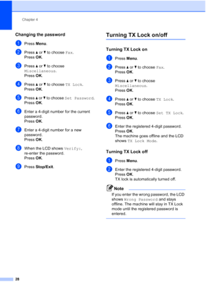 Page 40
Chapter 4
28
Changing the password4
aPress  Menu.
bPress  a or  b to choose  Fax.
Press  OK.
cPress  a or  b to choose 
Miscellaneous .
Press  OK.
dPress  a or  b to choose  TX Lock.
Press  OK.
ePress  a or  b to choose  Set Password .
Press  OK.
fEnter a 4-digit number for the current 
password.
Press  OK.
gEnter a 4-digit number for a new 
password.
Press  OK.
hWhen the LCD shows  Verify:, 
re-enter the password.
Press  OK.
iPress  Stop/Exit .
Turning TX Lock on/off4
Turning TX Lock on4
aPress Menu....
