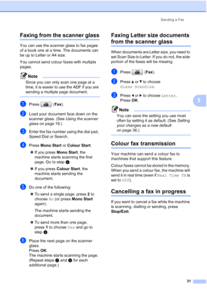 Page 43
Sending a Fax31
5
Faxing from the scanner glass5
You can use the scanner glass to fax pages 
of a book one at a time. The documents can 
be up to Letter or A4 size.
You cannot send colour faxes with multiple 
pages.
Note
Since you can only scan one page at a 
time, it is easier to use the ADF if you are 
sending a multiple page document.
 
aPress (Fax).
bLoad your document face down on the 
scanner glass. (See  Using the scanner 
glass  on page 19.)
cEnter the fax number using the dial pad, 
Speed Dial...