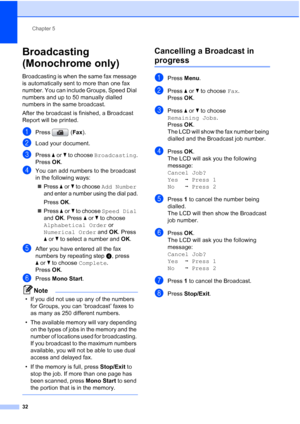 Page 44
Chapter 5
32
Broadcasting 
(Monochrome only)
5
Broadcasting is when the same fax message 
is automatically sent to more than one fax 
number. You can include Groups, Speed Dial 
numbers and up to 50 manually dialled 
numbers in the same broadcast.
After the broadcast is finished, a Broadcast 
Report will be printed.
aPress ( Fax).
bLoad your document.
cPress  aor b to choose  Broadcasting .
Press  OK.
dYou can add numbers to the broadcast 
in the following ways:
„
Press aorb to choose Add Number 
and...