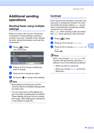 Page 45
Sending a Fax33
5
Additional sending 
operations
5
Sending faxes using multiple 
settings5
When you send a fax you can choose any 
combination of these settings: resolution, 
contrast, scan size, overseas mode, delayed 
fax timer, polling transmission and real time 
transmission.
aPress (Fax).
The LCD shows:
 
bPress  aor b to choose a setting you 
want to change.
cPress  dor c to choose an option.
dGo back to  b to change more settings.
Note
• Most settings are temporary and the 
machine returns to its...