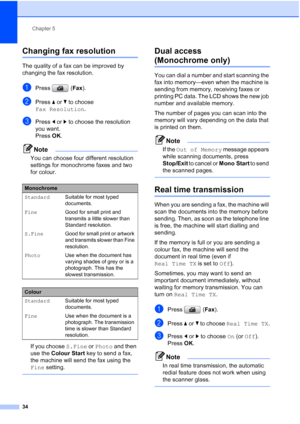 Page 46
Chapter 5
34
Changing fax resolution5
The quality of a fax can be improved by 
changing the fax resolution.
aPress ( Fax).
bPress  aor b to choose 
Fax Resolution .
cPress dor c to choose the resolution 
you want. 
Press  OK. 
Note
You can choose four different resolution 
settings for monochrome faxes and two 
for colour.
If you choose  S.Fine or Photo  and then 
use the  Colour Start  key to send a fax, 
the machine will send the fax using the 
Fine  setting.
 
Dual access 
(Monochrome only)5
You can...