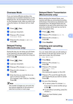 Page 47
Sending a Fax35
5
Overseas Mode5
If you are having difficulty sending a fax 
overseas due to possible interference on the 
telephone line, we recommend that you turn 
on the Overseas mode. After you send a fax 
using this feature, the feature will turn itself 
off.
aPress (Fax).
bLoad your document.
cPress  aor b to choose 
Overseas Mode .
dPress dor c to choose  On (or  Off ).
Press  OK.
Delayed Faxing 
(Monochrome only)5
During the day you can store up to 50 faxes 
in the memory to be sent within...