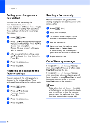 Page 48
Chapter 5
36
Setting your changes as a 
new default5
You can save the fax settings for 
Fax Resolution , Contrast , 
Glass ScanSize  and Real Time TX  you 
use most often by setting them as default. 
These settings will stay until you change 
them again.
aPress ( Fax).
bPress  aor b to choose the menu option 
that you want to change. Press  dor c to 
choose your new option.
Repeat this step for each setting you 
want to change.
cAfter changing the last setting, press 
a or b to choose  Set New Default...