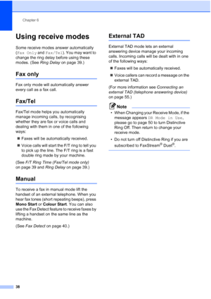 Page 50
Chapter 6
38
Using receive modes6
Some receive modes answer automatically 
( Fax Only  and Fax/Tel ). You may want to 
change the ring delay before using these 
modes. (See  Ring Delay on page 39.)
Fax only6
Fax only mode will automatically answer 
every call as a fax call.
Fax/Tel6
Fax/Tel mode helps you automatically 
manage incoming calls, by recognising 
whether they are fax or voice calls and 
dealing with them in one of the following 
ways:
„ Faxes will be automatically received.
„ Voice calls...