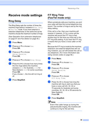 Page 51
Receiving a Fax39
6
Receive mode settings6
Ring Delay6
The Ring Delay sets the number of times the 
machine rings before it answers in 
Fax Only 
or 
Fax/Tel mode. If you have external or 
extension telephones on the same line as the 
machine choose the maximum number of rings.
(See  Operation from extension telephones  
on page 57 and  Fax Detect on page 40.)
aPress Menu.
bPress  aor b to choose  Fax.
Press  OK.
cPress  aor b to choose 
Setup Receive .
Press  OK.
dPress  aor b to choose  Ring Delay ....