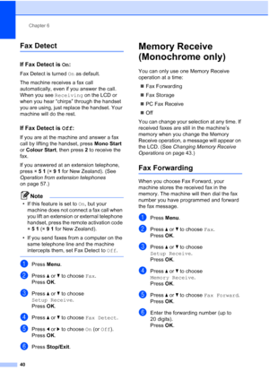 Page 52
Chapter 6
40
Fax Detect6
If Fax Detect is  On:6
Fax Detect is turned  On as default.
The machine receives a fax call 
automatically, even if you answer the call. 
When you see  Receiving on the LCD or 
when you hear “chirps” through the handset 
you are using, just replace the handset. Your 
machine will do the rest. 
If Fax Detect is  Off:6
If you are at the machine and answer a fax 
call by lifting the handset, press  Mono Start 
or  Colour Start , then press 2 to receive the 
fax.
If you answered at...