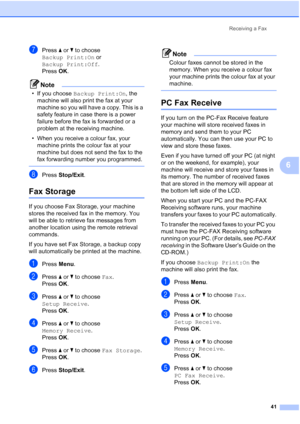 Page 53
Receiving a Fax41
6
gPress aor b to choose 
Backup Print:On  or 
Backup Print:Off .
Press  OK.
Note
• If you choose  Backup Print:On , the 
machine will also print the fax at your 
machine so you will have a copy. This is a 
safety feature in case there is a power 
failure before the fax is forwarded or a 
problem at the receiving machine. 
• When you receive a colour fax, your  machine prints the colour fax at your 
machine but does not send the fax to the 
fax forwarding number you programmed....