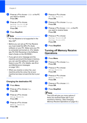 Page 54
Chapter 6
42
fPress  aor b to choose   or the PC 
you want to receive.
Press  OK.
gPress  aor b to choose 
Backup Print:On  or 
Backup Print:Off .
Press  OK.
hPress  Stop/Exit .
Note
• PC Fax Receive is not supported in the 
Mac OS
®.
• Before you can set up PC Fax Receive  you must install the MFL-Pro Suite 
software on your PC. Make sure your PC 
is connected and turned on. (For details 
see  PC-FAX Receiving  in the Software 
User’s Guide on the CD-ROM.)
• If you get an error message and the  machine...