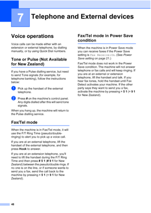 Page 60
48
7
Voice operations7
Voice calls can be made either with an 
extension or external telephone, by dialling 
manually, or by using Quick Dial numbers.
Tone or Pulse (Not Available 
for New Zealand)7
If you have a Pulse dialling service, but need 
to send Tone signals (for example, for 
telephone banking), follow the instructions 
below:
aPick up the handset of the external 
telephone.
bPress # on the machine’s control panel. 
Any digits dialled after this will send tone 
signals.
When you hang up, the...