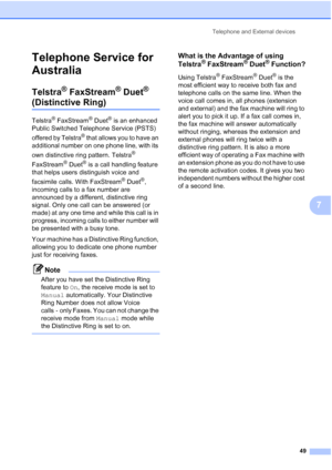 Page 61
Telephone and External devices49
7
Telephone Service for 
Australia
7
Telstra® FaxStream® Duet® 
(Distinctive Ring)7
Telstra® FaxStream® Duet® is an enhanced 
Public Switched Telephone Service (PSTS) 
offered by Telstra
® that allows you to have an 
additional number on one phone line, with its 
own distinctive ring pattern. Telstra
® 
FaxStream
® Duet® is a call handling feature 
that helps users distinguish voice and 
facsimile calls. With FaxStream
® Duet®, 
incoming calls to a fax number are...