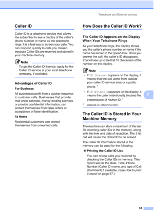 Page 63
Telephone and External devices51
7
Caller ID7
Caller ID is a telephone service that allows 
the subscriber to see a display of the caller’s 
phone number or name as the telephone 
rings. It is a fast way to screen your calls. You 
can respond quickly to calls you missed, 
because Caller IDs are received and stored in 
your machine memory.
Note
To get the Caller ID Service: apply for the 
Caller ID service at your local telephone 
company, if available.
 
Advantages of Caller ID7
For Business
All...