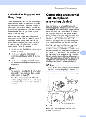 Page 67
Telephone and External devices55
7
Caller ID (For Singapore and 
Hong Kong)7
The Caller ID feature of this machine lets you 
use the Caller ID subscriber service offered 
by many local phone companies. Call your 
telephone company for details. This service 
provides you, by means of the screen display, 
the telephone number (or name) of your 
caller as the line rings.
After a few rings, the screen displays the 
telephone number of your caller (or name, if 
available). Once you answer the call, the...