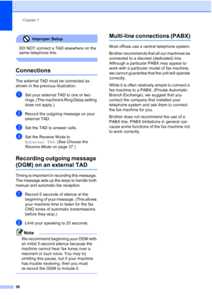 Page 68
Chapter 7
56
Improper Setup 
DO NOT connect a TAD elsewhere on the 
same telephone line.
 
Connections7
The external TAD must be connected as 
shown in the previous illustration.
aSet your external TAD to one or two 
rings. (The machines Ring Delay setting 
does not apply.)
bRecord the outgoing message on your 
external TAD.
cSet the TAD to answer calls.
dSet the Receive Mode to 
External TAD . (See Choose the 
Receive Mode  on page 37.)
Recording outgoing message 
(OGM) on an external TAD7
Timing is...