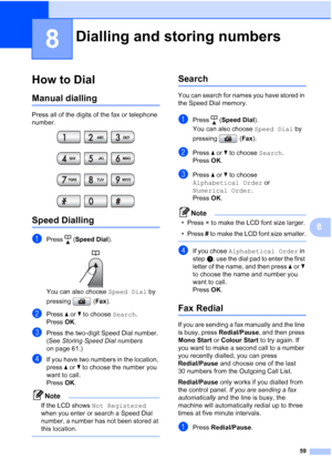 Page 71
59
8
8
How to Dial8
Manual dialling8
Press all of the digits of the fax or telephone 
number.
 
Speed Dialling8
aPress (Speed Dial ).
 
You can also choose  Speed Dial by 
pressing ( Fax).
bPress  aor b to choose  Search.
Press  OK.
cPress the two-digit Speed Dial number. 
(See  Storing Speed Dial numbers  
on page 61.)
dIf you have two numbers in the location, 
press  aor b to choose the number you 
want to call.
Press  OK.
Note
If the LCD shows  Not Registered  
when you enter or search a Speed Dial...