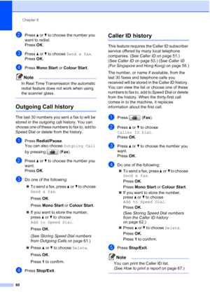 Page 72
Chapter 8
60
bPress  aor b to choose the number you 
want to redial.
Press  OK.
cPress  aor b to choose  Send a fax .
Press  OK.
dPress  Mono Start  or Colour Start .
Note
In Real Time Transmission the automatic 
redial feature does not work when using 
the scanner glass.
 
Outgoing Call history8
The last 30 numbers you sent a fax to will be 
stored in the outgoing call history. You can 
choose one of these numbers to fax to, add to 
Speed Dial or delete from the history.
aPress Redial/Pause .
You can...