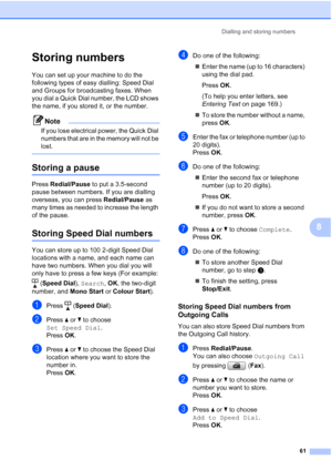 Page 73
Dialling and storing numbers61
8
Storing numbers8
You can set up your machine to do the 
following types of easy dialling: Speed Dial 
and Groups for broadcasting faxes. When 
you dial a Quick Dial number, the LCD shows 
the name, if you stored it, or the number.
Note
If you lose electrical power, the Quick Dial 
numbers that are in the memory will not be 
lost.
 
Storing a pause8
Press Redial/Pause  to put a 3.5-second 
pause between numbers. If you are dialling 
overseas, you can press  Redial/Pause...