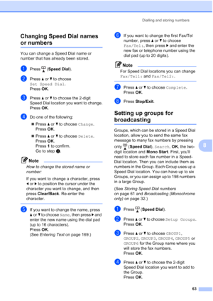 Page 75
Dialling and storing numbers63
8
Changing Speed Dial names 
or numbers8
You can change a Speed Dial name or 
number that has already been stored. 
aPress (
Speed Dial ).
bPress aor b to choose 
Set Speed Dial .
Press  OK.
cPress  aor b to choose the 2-digit 
Speed Dial location you want to change.
Press  OK.
dDo one of the following:
„ Press  aor b to choose  Change. 
Press  OK.
„ Press  aor b to choose  Delete. 
Press  OK. 
Press  1 to confirm. 
Go to step h.
Note
How to change the stored name or...