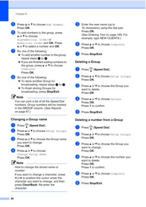 Page 76
Chapter 8
64
ePress  aor b to choose  Add Number .
Press  OK.
fTo add numbers to the group, press 
aor b to choose 
Alphabetical Order  or 
Numerical Order  and OK. Press 
a or b to select a number and  OK.
gDo one of the following:
„ To add another number to the group, 
repeat steps e to f.
„ If you are finished adding numbers to 
the group, press  aor b to choose 
Complete .
Press  OK.
hDo one of the following:
„ To store another Group for 
broadcasting, repeat steps c to g.
„ To finish storing Groups...