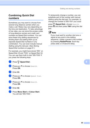 Page 77
Dialling and storing numbers65
8
Combining Quick Dial 
numbers8
Sometimes you may want to choose from 
several long distance carriers when you 
make a call. Rates may vary depending on 
the time and destination. To take advantage 
of low rates, you can store the access codes 
of long-distance carriers and credit card 
numbers as Speed Dial numbers. You can 
store these long dialling sequences by 
dividing them and setting them up as 
separate Speed Dial numbers in any 
combination. You can even include...