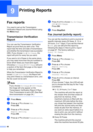 Page 78
66
9
Fax reports9
You need to set up the Transmission 
Verification Report and Journal Period using 
the Menu  keys.
Transmission Verification 
Report9
You can use the Transmission Verification 
Report as proof that you sent a fax. This 
report lists the time and date of transmission 
and whether the transmission was successful 
(OK). If you choose  On or  On+Image , the 
report will print for every fax you send.
If you send a lot of faxes to the same place, 
you may need more than the job numbers to...