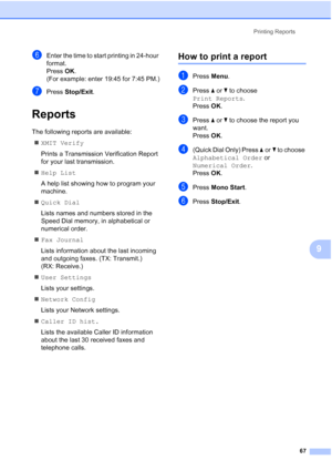 Page 79
Printing Reports67
9
fEnter the time to start printing in 24-hour 
format.
Press OK.
(For example: enter 19:45 for 7:45 PM.)
gPress  Stop/Exit .
Reports9
The following reports are available: 
„ XMIT Verify
Prints a Transmission Verification Report 
for your last transmission.
„ Help List
A help list showing how to program your 
machine.
„ Quick Dial
Lists names and numbers stored in the 
Speed Dial memory, in alphabetical or 
numerical order.
„ Fax Journal
Lists information about the last incoming 
and...