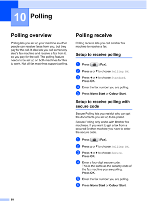 Page 80
68
10
Polling overview10
Polling lets you set up your machine so other 
people can receive faxes from you, but they 
pay for the call. It also lets you call somebody 
else’s fax machine and receive a fax from it, 
so you pay for the call. The polling feature 
needs to be set up on both machines for this 
to work. Not all fax machines support polling.
Polling receive10
Polling receive lets you call another fax 
machine to receive a fax.
Setup to receive polling10
aPress (Fax).
bPress  aor b to choose...