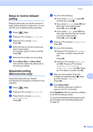 Page 81
Polling69
10
Setup to receive delayed 
polling10
Delayed polling lets you set the machine to 
begin polling receive at a later time. You can 
only set up 
one delayed polling operation.
aPress ( Fax).
bPress  aor b to choose  Polling RX .
cPress dor c to choose  Timer.
Press  OK.
dEnter the time (in 24-hour format) you 
want to start polling.
For example, enter 21:45 for 9:45 PM.
Press  OK.
eEnter the fax number you are polling.
fPress  Mono Start  or Colour Start .
The machine makes the polling call at...