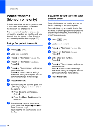 Page 82
Chapter 10
70
Polled transmit 
(Monochrome only)
10
Polled transmit lets you set up your machine 
to wait with a document so another fax 
machine can call and retrieve it.
The document will be stored and can be 
retrieved by any other fax machine until you 
delete it from the memory. (See  Checking 
and cancelling waiting jobs  on page 35.)
Setup for polled transmit10
aPress (Fax).
bLoad your document.
cPress  aor b to choose  Polled TX .
dPress dor c to choose  Standard.
Press  OK.
ePress  aor b to...