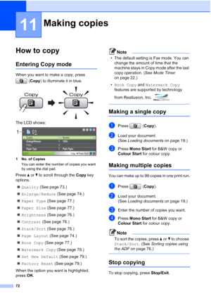 Page 84
72
11
How to copy11
Entering Copy mode11
When you want to make a copy, press (Copy ) to illuminate it in blue.
 
The LCD shows: 
1 No. of Copies
You can enter the number of copies you want 
by using the dial pad.
Press  aor b to scroll through the  Copy key 
options. 
„ Quality  (See page 73.)
„ Enlarge/Reduce  (See page 74.)
„ Paper Type  (See page 77.)
„ Paper Size  (See page 77.)
„ Brightness  (See page 76.)
„ Contrast  (See page 76.)
„ Stack/Sort  (See page 76.)
„ Page Layout  (See page 74.)
„ Book...