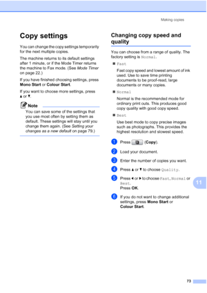 Page 85
Making copies73
11
Copy settings11
You can change the copy settings temporarily 
for the next multiple copies. 
The machine returns to its default settings 
after 1 minute, or if the Mode Timer returns 
the machine to Fax mode. (See  Mode Timer 
on page 22.)
If you have finished choosing settings, press 
Mono Start  or Colour Start .
If you want to choose more settings, press 
a or b.
Note
You can save some of the settings that 
you use most often by setting them as 
default. These settings will stay...