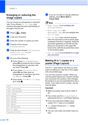 Page 86
Chapter 11
74
Enlarging or reducing the 
image copied11
You can choose an enlargement or reduction 
ratio. If you choose  Fit to Page, your 
machine will adjust the size automatically to 
the paper size you set.
aPress ( Copy).
bLoad your document.
cEnter the number of copies you want.
dPress  aor b to choose 
Enlarge/Reduce .
ePress dor c to choose  100%, Enlarge , 
Reduce , Fit to Page  or 
Custom(25-400%) .
fDo one of the following:
„ If you chose  Enlarge or Reduce , 
press  OK and press  dor c to...