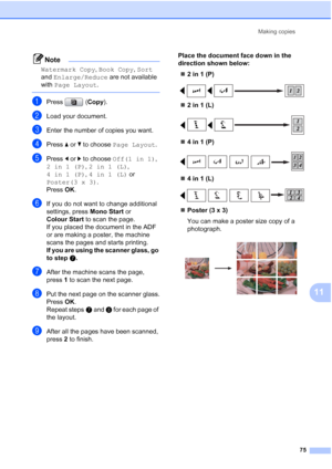 Page 87
Making copies75
11
Note
Watermark Copy , Book Copy , Sort  
and  Enlarge/Reduce  are not available 
with  Page Layout .
 
aPress (Copy).
bLoad your document.
cEnter the number of copies you want.
dPress  aor b to choose  Page Layout .
ePress dor c to choose  Off(1 in 1) , 
2in1(P) , 2in1(L) , 
4in1(P) , 4in1(L)  or 
Poster(3 x 3) .
Press  OK.
fIf you do not want to change additional 
settings, press  Mono Start or 
Colour Start  to scan the page.
If you placed the document in the ADF 
or are making a...