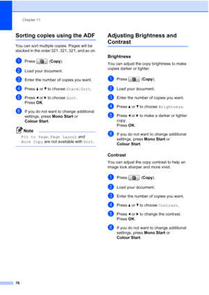 Page 88
Chapter 11
76
Sorting copies using the ADF11
You can sort multiple copies. Pages will be 
stacked in the order 321, 321, 321, and so on.
aPress ( Copy).
bLoad your document.
cEnter the number of copies you want.
dPress  aor b to choose  Stack/Sort .
ePress dor c to choose  Sort.
Press  OK.
fIf you do not want to change additional 
settings, press  Mono Start or 
Colour Start .
Note
Fit to Page , Page Layout  and 
Book Copy  are not available with  Sort.
 
Adjusting Brightness and 
Contrast11...