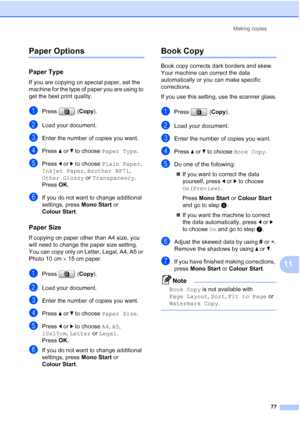 Page 89
Making copies77
11
Paper Options11
Paper Type11
If you are copying on special paper, set the 
machine for the type of paper you are using to 
get the best print quality.
aPress (Copy).
bLoad your document.
cEnter the number of copies you want.
dPress  aor b to choose  Paper Type .
ePress dor c to choose  Plain Paper , 
Inkjet Paper , Brother BP71 , 
Other Glossy  or Transparency .
Press  OK.
fIf you do not want to change additional 
settings, press  Mono Start or 
Colour Start .
Paper Size11
If copying...