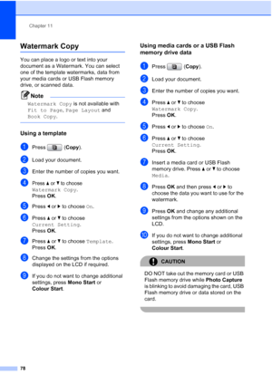 Page 90
Chapter 11
78
Watermark Copy11
You can place a logo or text into your 
document as a Watermark. You can select 
one of the template watermarks, data from 
your media cards or USB Flash memory 
drive, or scanned data.
Note
Watermark Copy  is not available with 
Fit to Page , Page Layout  and 
Book Copy .
 
Using a template11
aPress ( Copy).
bLoad your document. 
cEnter the number of copies you want.
dPress aorb to choose 
Watermark Copy.
Press  OK.
ePress  dor c to choose  On.
fPress  aor b to choose...