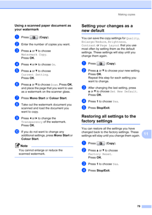 Page 91
Making copies79
11
Using a scanned paper document as 
your watermark
11
aPress (Copy).
bEnter the number of copies you want.
cPress  aor b to choose 
Watermark Copy .
Press  OK.
dPress  dor c to choose  On.
ePress  aor b to choose 
Current Setting .
Press  OK.
fPress  aor b to choose  Scan. Press  OK, 
and place the page that you want to use 
as a watermark on the scanner glass.
gPress  Mono Start  or Colour Start .
hTake out the watermark document you 
scanned and load the document you 
want to copy....