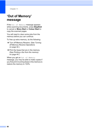 Page 92
Chapter 11
80
‘Out of Memory’ 
message
11
If the  Out of Memory  message appears 
while scanning documents, press  Stop/Exit 
to cancel or  Mono Start or Colour Start  to 
copy the scanned pages.
You will need to clear some jobs from the 
memory before you can continue.
To free up extra memory, do the following:
„ Turn off Memory Receive. (See  Turning 
off Memory Receive Operations  
on page 42.)
„ Print the faxes that are in the memory. 
(See  Printing a fax from the memory  
on page 44.)
When you get...