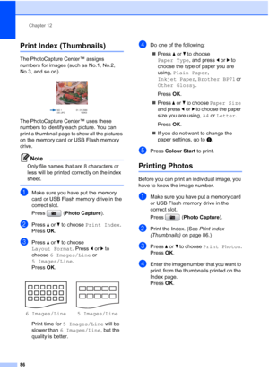 Page 98
Chapter 12
86
Print Index (Thumbnails)12
The PhotoCapture Center™ assigns 
numbers for images (such as No.1, No.2, 
No.3, and so on).
 
The PhotoCapture Center™ uses these 
numbers to identify each picture. You can 
print a thumbnail page to show all the pictures 
on the memory card or USB Flash memory 
drive.
Note
Only file names that are 8 characters or 
less will be printed correctly on the index 
sheet.
 
aMake sure you have put the memory 
card or USB Flash memory drive in the 
correct slot.
Press...