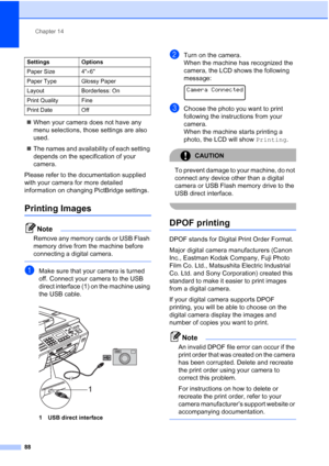 Page 102
Chapter 14
88
„ When your camera does not have any 
menu selections, those settings are also 
used.
„ The names and availability of each setting 
depends on the specification of your 
camera.
Please refer to the documentation supplied 
with your camera for more detailed 
information on changing PictBridge settings.
Printing Images14
Note
Remove any memory cards or USB Flash 
memory drive from the machine before 
connecting a digital camera.
 
aMake sure that your camera is turned 
off. Connect your...