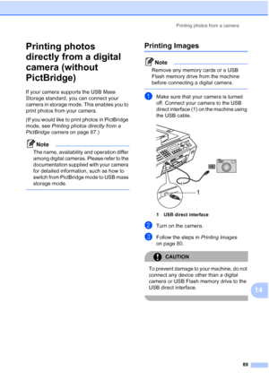 Page 103
Printing photos from a camera89
14
Printing photos 
directly from a digital 
camera (without 
PictBridge)
14
If your camera supports the USB Mass 
Storage standard, you can connect your 
camera in storage mode. This enables you to 
print photos from your camera.
(If you would like to print photos in PictBridge 
mode, see Printing photos directly from a 
PictBridge camera  on page 87.) 
Note
The name, availability and operation differ 
among digital cameras. Please refer to the 
documentation supplied...