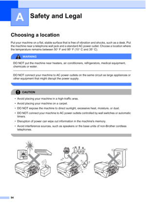 Page 108
94
A
Choosing a locationA
Put your machine on a flat, stable surface that is free of vibration and shocks, such as a desk. Put 
the machine near a telephone wall jack and a standard AC power outlet. Choose a location where 
the temperature remains between 50° F and 95 ° F (10 ° C and 35 ° C).
WARNING 
DO NOT put the machine near heaters, air conditioners, refrigerators, medical equipment, 
chemicals or water. 
  
DO NOT connect your machine to AC power outlets on the same circuit as large appliances or...