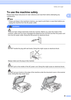 Page 109
Safety and Legal95
A
To use the machine safelyA
Please keep these instructions for later reference and read them before attempting any 
maintenance.
Note
If there are faxes in the machine’s memory, you need to print them or save them before you 
unplug the machine from the AC power outlet.
 
WARNING 
There are high voltage electrodes inside the machine. Before you clean the inside of the 
machine, make sure you have unplugged the telephone line cord first and then the power cord 
from the AC power...