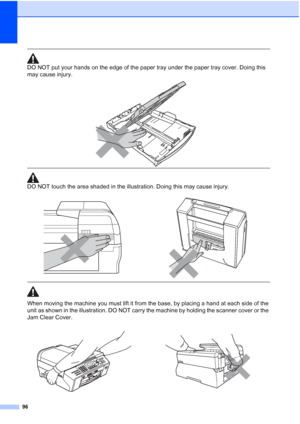 Page 110
96
 
DO NOT put your hands on the edge of the paper tray under the paper tray cover. Doing this 
may cause injury.
 
 
 
DO NOT touch the area shaded in the illustration. Doing this may cause injury.
  
When moving the machine you must lift it from the base, by placing a hand at each side of the 
unit as shown in the illustration. DO NOT carry the machine by holding the scanner cover or the 
Jam Clear Cover.
 
 
 
   
 