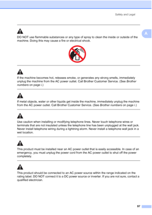 Page 111
Safety and Legal97
A
 
DO NOT use flammable substances or any type of spray to clean the inside or outside of the 
machine. Doing this may cause a fire or electrical shock.
 
 
 
If the machine becomes hot, releases smoke, or generates any strong smells, immediately 
unplug the machine from the AC power outlet. Call Brother Customer Service. (See  Brother 
numbers  on page i.)
  
If metal objects, water or other liquids get inside the machine, immediately unplug the machine 
from the AC power outlet....