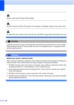 Page 112
98
 
Always make sure the plug is fully inserted.
  
DO NOT use the machine if the power cord is frayed or damaged, doing so may cause a fire.
 
 
To reduce the risk of shock or fire, use only a No. 26 AWG or larger telecommunication line cord.
 
CAUTION 
Lightning and power surges can damage this product! We recommend that you use a quality 
surge protection device on the AC power line and on the telephone line, or unplug the cords 
during a lightning storm.
 
WARNING 
IMPORTANT SAFETY INSTRUCTIONS...